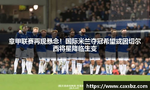 意甲联赛再现悬念！国际米兰夺冠希望或因切尔西将星降临生变