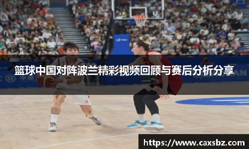 篮球中国对阵波兰精彩视频回顾与赛后分析分享