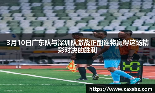 3月10日广东队与深圳队激战正酣谁将赢得这场精彩对决的胜利