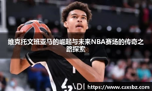 维克托文班亚马的崛起与未来NBA赛场的传奇之路探索
